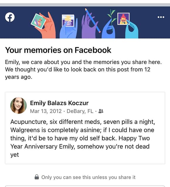 Screenshot of Emily's 2012 Facebook post, reading: "Acupuncture, 6 different meds, 7 pills at night, Walgreens is completely asinine; if I could have one thing, it'd be to have my old self back. Happy Two Year Anniversary Emily, somehow you're not dead yet"